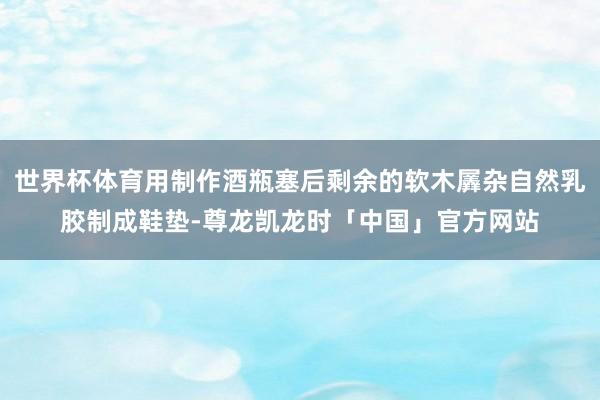 世界杯体育用制作酒瓶塞后剩余的软木羼杂自然乳胶制成鞋垫-尊龙凯龙时「中国」官方网站