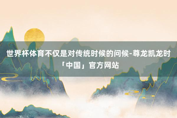 世界杯体育不仅是对传统时候的问候-尊龙凯龙时「中国」官方网站