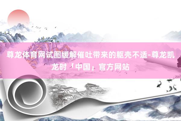 尊龙体育网试图缓解催吐带来的躯壳不适-尊龙凯龙时「中国」官方网站