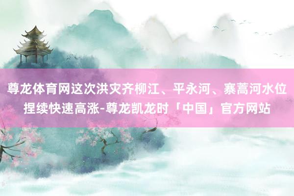 尊龙体育网这次洪灾齐柳江、平永河、寨蒿河水位捏续快速高涨-尊龙凯龙时「中国」官方网站