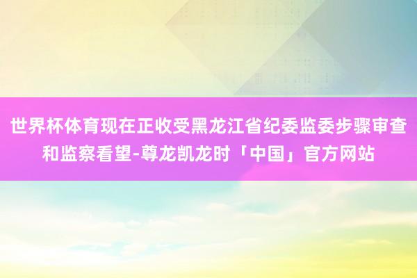 世界杯体育现在正收受黑龙江省纪委监委步骤审查和监察看望-尊龙凯龙时「中国」官方网站