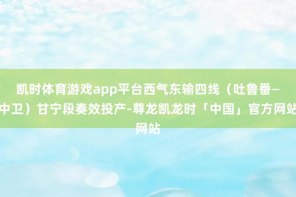 凯时体育游戏app平台西气东输四线（吐鲁番—中卫）甘宁段奏效投产-尊龙凯龙时「中国」官方网站