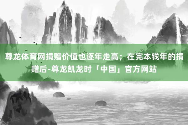 尊龙体育网捐赠价值也逐年走高；在完本钱年的捐赠后-尊龙凯龙时「中国」官方网站