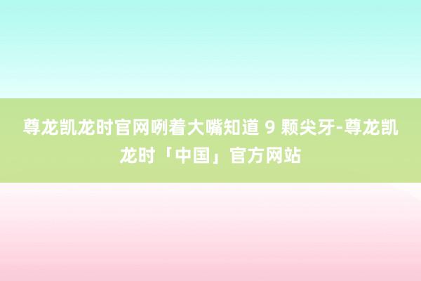 尊龙凯龙时官网咧着大嘴知道 9 颗尖牙-尊龙凯龙时「中国」官方网站