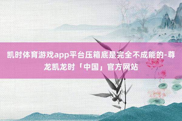凯时体育游戏app平台压箱底是完全不成能的-尊龙凯龙时「中国」官方网站