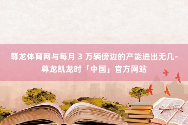 尊龙体育网与每月 3 万辆傍边的产能进出无几-尊龙凯龙时「中国」官方网站