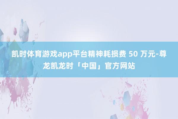 凯时体育游戏app平台精神耗损费 50 万元-尊龙凯龙时「中国」官方网站