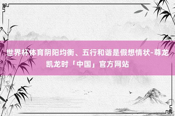 世界杯体育阴阳均衡、五行和谐是假想情状-尊龙凯龙时「中国」官方网站