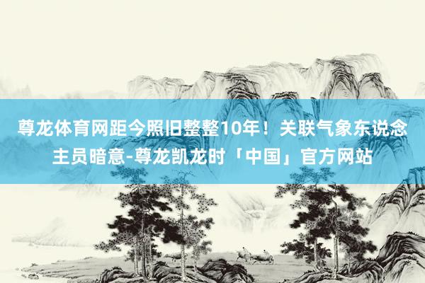 尊龙体育网距今照旧整整10年！关联气象东说念主员暗意-尊龙凯龙时「中国」官方网站
