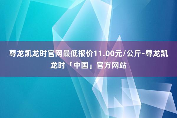 尊龙凯龙时官网最低报价11.00元/公斤-尊龙凯龙时「中国」官方网站
