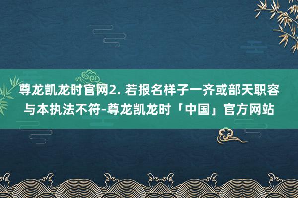 尊龙凯龙时官网　　2. 若报名样子一齐或部天职容与本执法不符-尊龙凯龙时「中国」官方网站