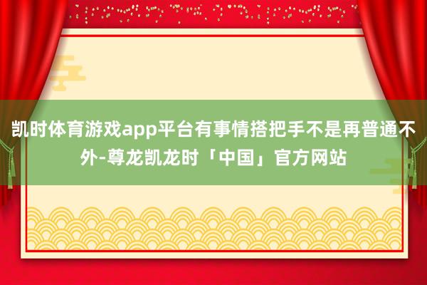 凯时体育游戏app平台有事情搭把手不是再普通不外-尊龙凯龙时「中国」官方网站