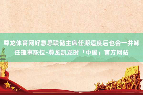 尊龙体育网好意思联储主席任期适度后也会一并卸任理事职位-尊龙凯龙时「中国」官方网站