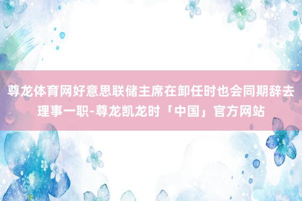 尊龙体育网好意思联储主席在卸任时也会同期辞去理事一职-尊龙凯龙时「中国」官方网站