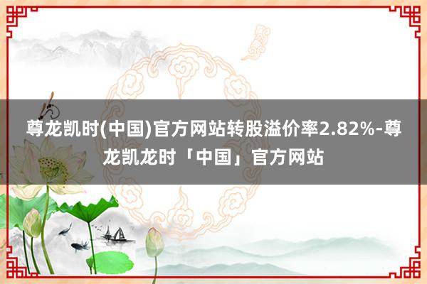 尊龙凯时(中国)官方网站转股溢价率2.82%-尊龙凯龙时「中国」官方网站
