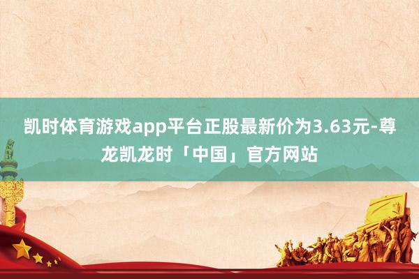 凯时体育游戏app平台正股最新价为3.63元-尊龙凯龙时「中国」官方网站