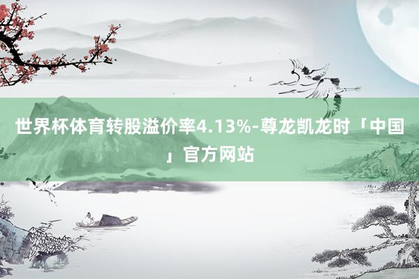 世界杯体育转股溢价率4.13%-尊龙凯龙时「中国」官方网站