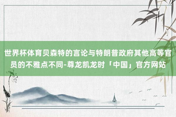世界杯体育贝森特的言论与特朗普政府其他高等官员的不雅点不同-尊龙凯龙时「中国」官方网站