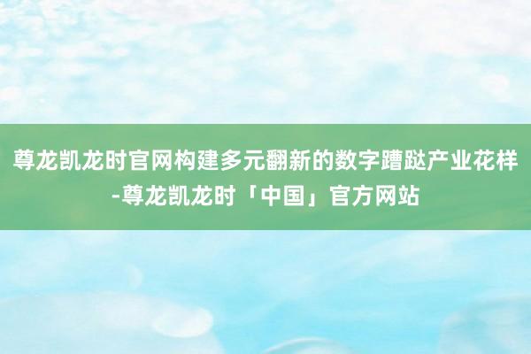 尊龙凯龙时官网构建多元翻新的数字蹧跶产业花样-尊龙凯龙时「中国」官方网站