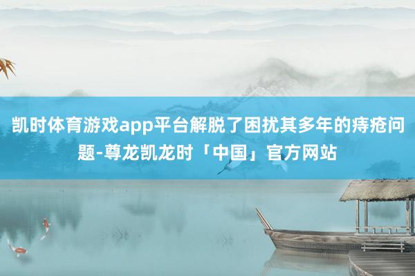 凯时体育游戏app平台解脱了困扰其多年的痔疮问题-尊龙凯龙时「中国」官方网站