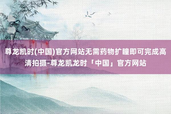 尊龙凯时(中国)官方网站无需药物扩瞳即可完成高清拍摄-尊龙凯龙时「中国」官方网站