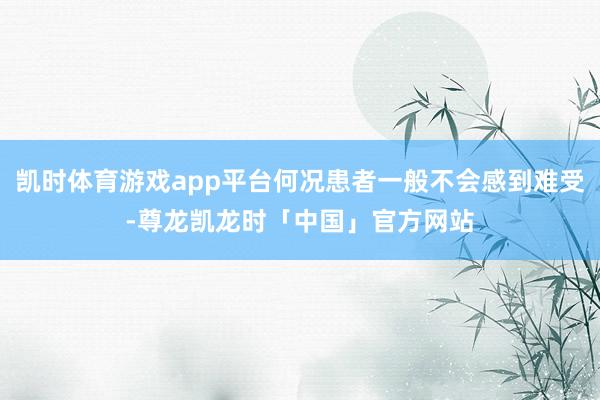凯时体育游戏app平台何况患者一般不会感到难受-尊龙凯龙时「中国」官方网站