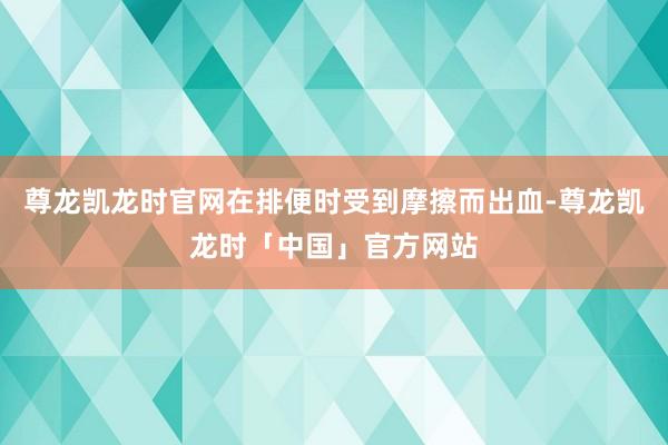 尊龙凯龙时官网在排便时受到摩擦而出血-尊龙凯龙时「中国」官方网站