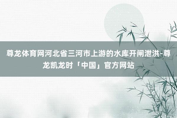 尊龙体育网河北省三河市上游的水库开闸泄洪-尊龙凯龙时「中国」官方网站