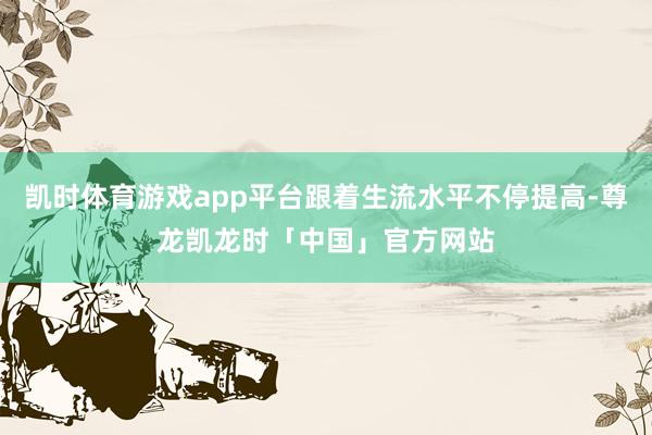 凯时体育游戏app平台跟着生流水平不停提高-尊龙凯龙时「中国」官方网站