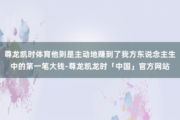 尊龙凯时体育他则是主动地赚到了我方东说念主生中的第一笔大钱-尊龙凯龙时「中国」官方网站