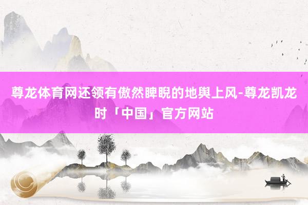 尊龙体育网还领有傲然睥睨的地舆上风-尊龙凯龙时「中国」官方网站