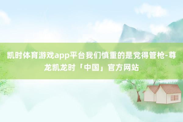 凯时体育游戏app平台我们慎重的是党得管枪-尊龙凯龙时「中国」官方网站