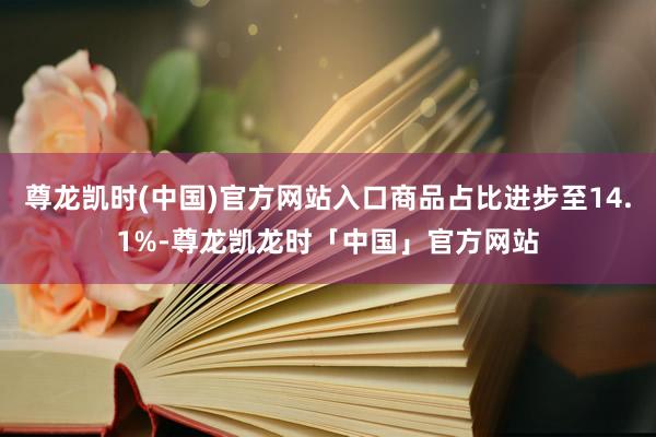尊龙凯时(中国)官方网站入口商品占比进步至14.1%-尊龙凯龙时「中国」官方网站
