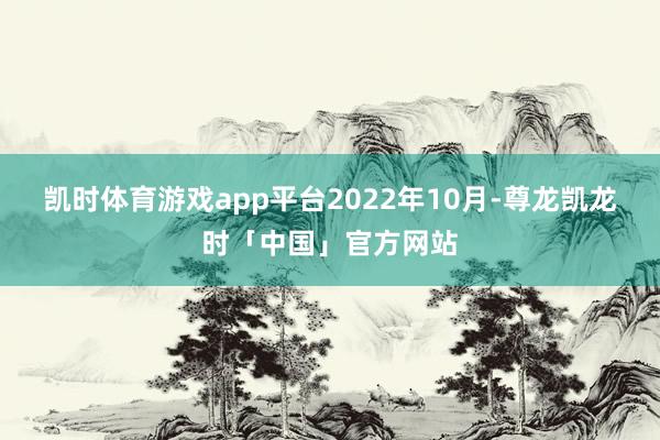 凯时体育游戏app平台　　2022年10月-尊龙凯龙时「中国」官方网站
