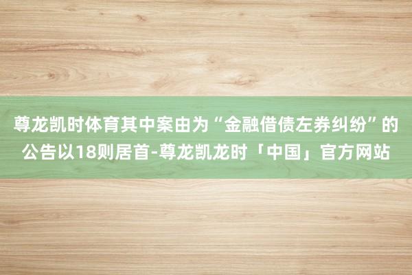 尊龙凯时体育其中案由为“金融借债左券纠纷”的公告以18则居首-尊龙凯龙时「中国」官方网站
