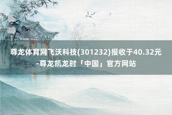 尊龙体育网飞沃科技(301232)报收于40.32元-尊龙凯龙时「中国」官方网站