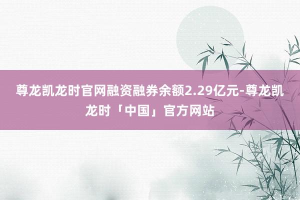 尊龙凯龙时官网融资融券余额2.29亿元-尊龙凯龙时「中国」官方网站