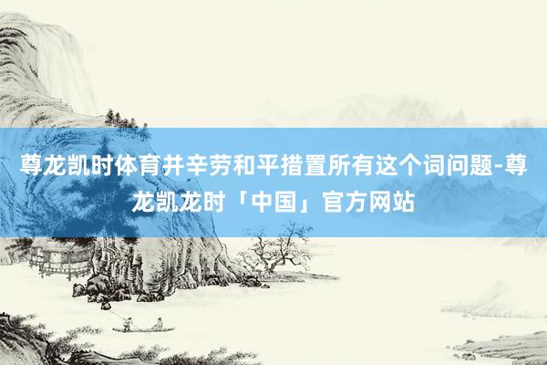 尊龙凯时体育并辛劳和平措置所有这个词问题-尊龙凯龙时「中国」官方网站