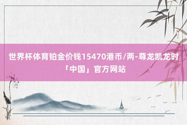世界杯体育铂金价钱15470港币/两-尊龙凯龙时「中国」官方网站