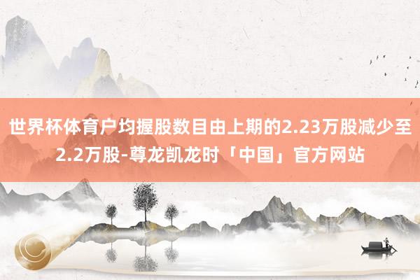 世界杯体育户均握股数目由上期的2.23万股减少至2.2万股-尊龙凯龙时「中国」官方网站