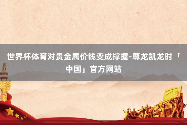 世界杯体育对贵金属价钱变成撑握-尊龙凯龙时「中国」官方网站