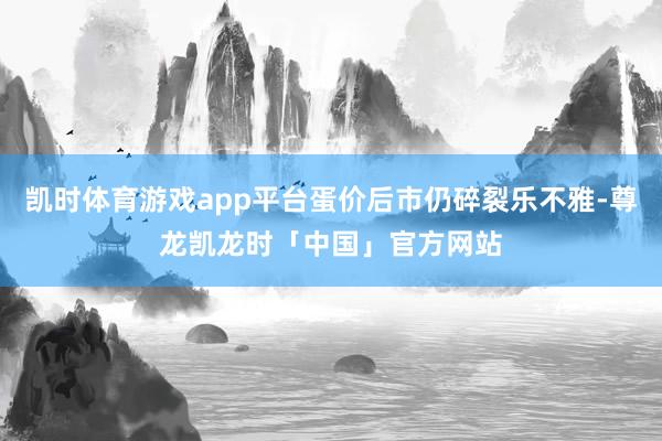 凯时体育游戏app平台蛋价后市仍碎裂乐不雅-尊龙凯龙时「中国」官方网站