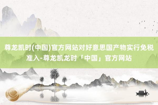 尊龙凯时(中国)官方网站对好意思国产物实行免税准入-尊龙凯龙时「中国」官方网站