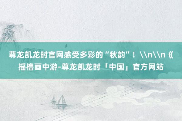 尊龙凯龙时官网感受多彩的“秋韵”！\n\n《摇橹画中游-尊龙凯龙时「中国」官方网站