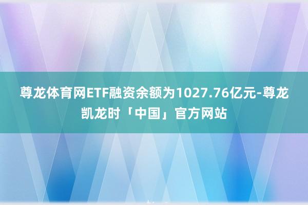 尊龙体育网ETF融资余额为1027.76亿元-尊龙凯龙时「中国」官方网站