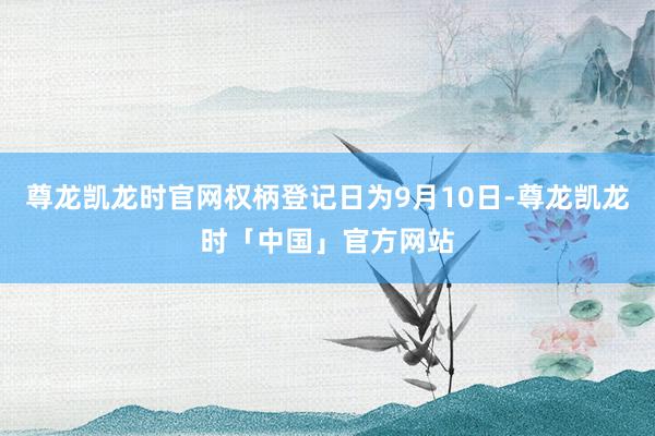尊龙凯龙时官网权柄登记日为9月10日-尊龙凯龙时「中国」官方网站