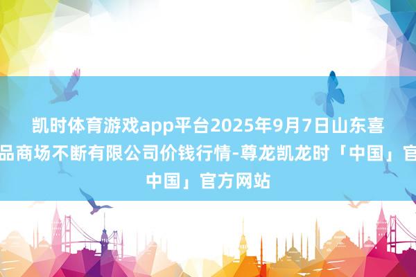 凯时体育游戏app平台2025年9月7日山东喜地农居品商场不断有限公司价钱行情-尊龙凯龙时「中国」官方网站