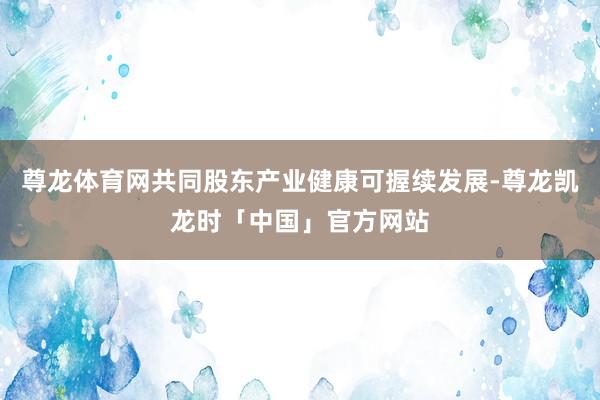 尊龙体育网共同股东产业健康可握续发展-尊龙凯龙时「中国」官方网站
