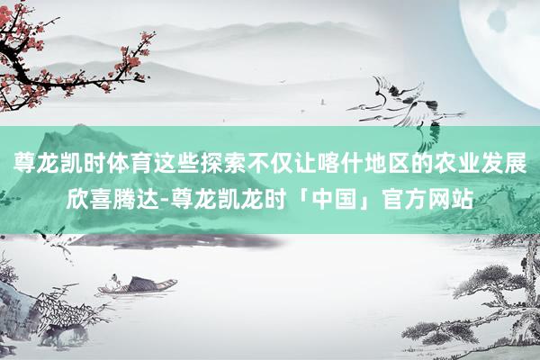 尊龙凯时体育这些探索不仅让喀什地区的农业发展欣喜腾达-尊龙凯龙时「中国」官方网站