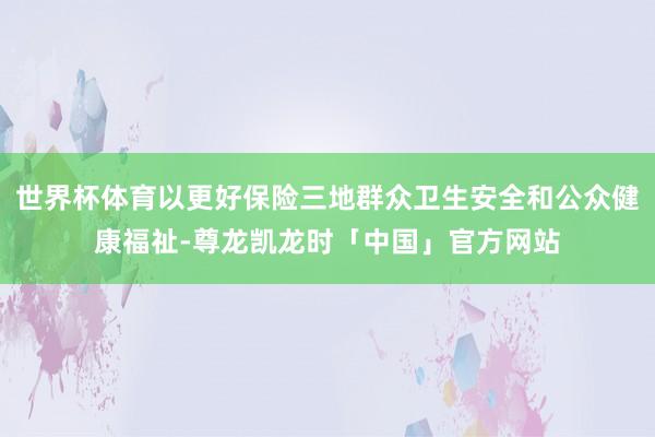 世界杯体育以更好保险三地群众卫生安全和公众健康福祉-尊龙凯龙时「中国」官方网站